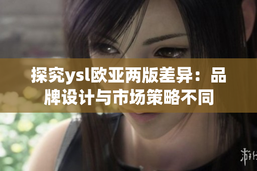 探究ysl欧亚两版差异：品牌设计与市场策略不同