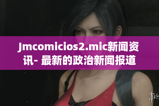 Jmcomicios2.mic新闻资讯- 最新的政治新闻报道