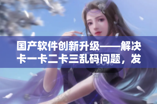 国产软件创新升级——解决卡一卡二卡三乱码问题，发布新区无限畅玩