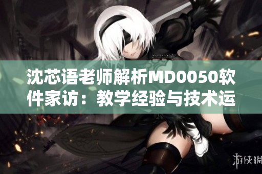 沈芯语老师解析MD0050软件家访：教学经验与技术运用皆具备