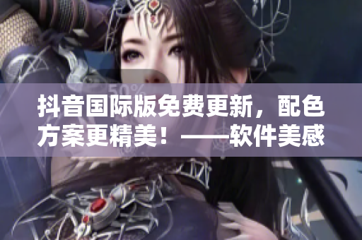 抖音国际版免费更新，配色方案更精美！——软件美感升级！