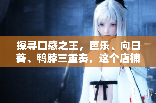 探寻口感之王，芭乐、向日葵、鸭脖三重奏，这个店铺给出了最佳推荐！