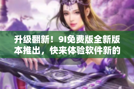 升级翻新！9I免费版全新版本推出，快来体验软件新的潜力