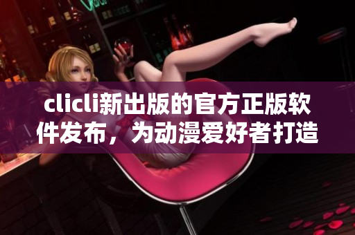 clicli新出版的官方正版软件发布，为动漫爱好者打造全方位优质观看体验