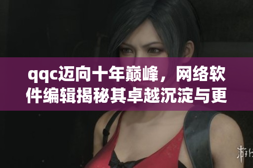 qqc迈向十年巅峰，网络软件编辑揭秘其卓越沉淀与更新