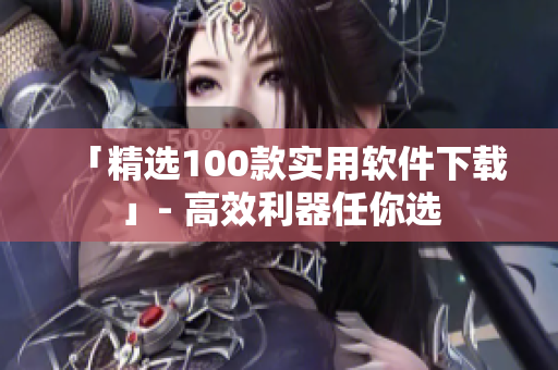 「精选100款实用软件下载」- 高效利器任你选