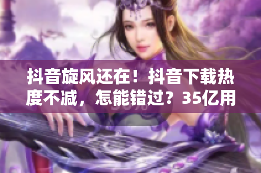 抖音旋风还在！抖音下载热度不减，怎能错过？35亿用户推荐，快来下载！