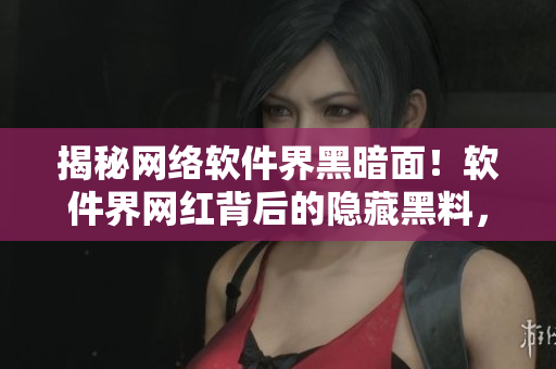 揭秘网络软件界黑暗面！软件界网红背后的隐藏黑料，今日吃瓜来了解一下！