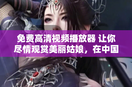 免费高清视频播放器 让你尽情观赏美丽姑娘，在中国畅快观看