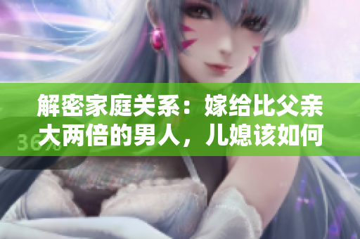 解密家庭关系：嫁给比父亲大两倍的男人，儿媳该如何称呼？