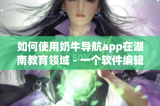 如何使用奶牛导航app在湖南教育领域 - 一个软件编辑的经验分享