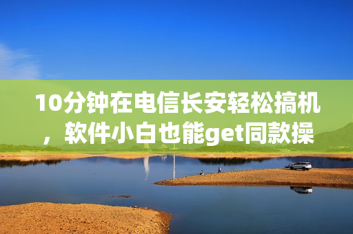 10分钟在电信长安轻松搞机，软件小白也能get同款操作！