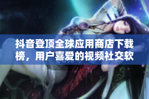 抖音登顶全球应用商店下载榜，用户喜爱的视频社交软件！