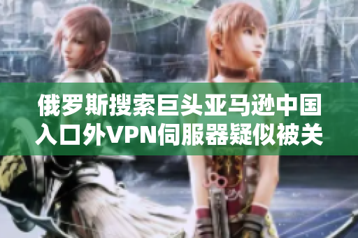 俄罗斯搜索巨头亚马逊中国入口外VPN伺服器疑似被关闭