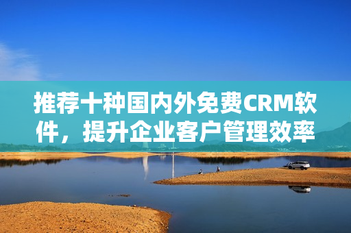 推荐十种国内外免费CRM软件，提升企业客户管理效率