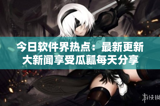 今日软件界热点：最新更新大新闻享受瓜瓤每天分享