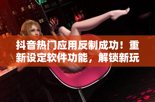 抖音热门应用反制成功！重新设定软件功能，解锁新玩法
