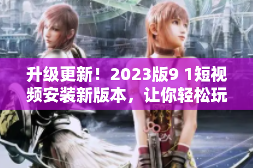 升级更新！2023版9 1短视频安装新版本，让你轻松玩转更多精彩网络软件