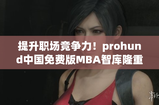 提升职场竞争力！prohund中国免费版MBA智库隆重推出