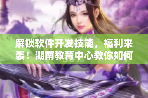 解锁软件开发技能，福利来袭！湖南教育中心教你如何快速入门软件开发