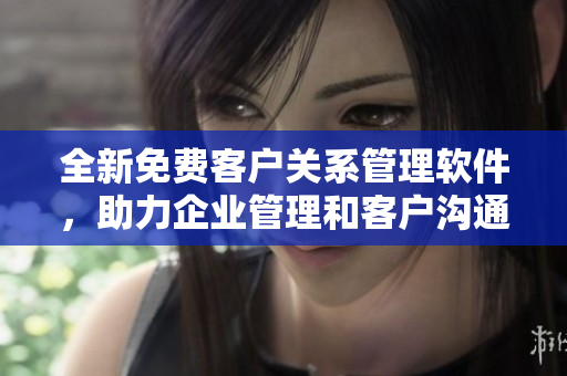 全新免费客户关系管理软件，助力企业管理和客户沟通