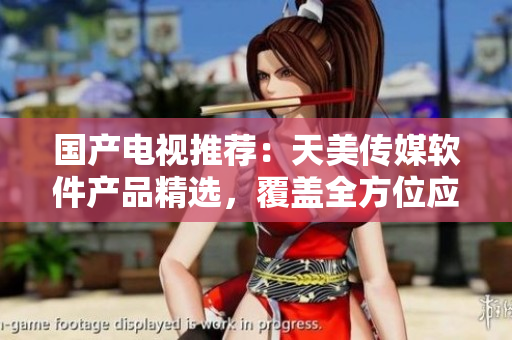 国产电视推荐：天美传媒软件产品精选，覆盖全方位应用场景