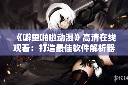 《噼里啪啦动漫》高清在线观看：打造最佳软件解析器！