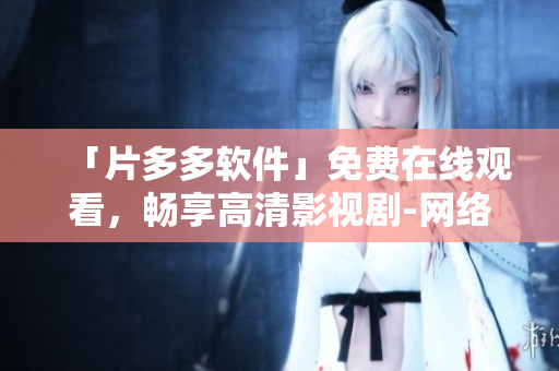 「片多多软件」免费在线观看，畅享高清影视剧-网络软件编辑推荐