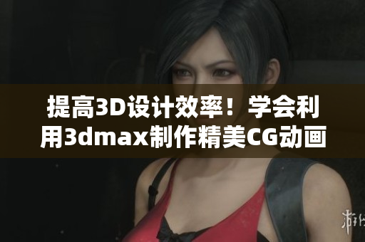 提高3D设计效率！学会利用3dmax制作精美CG动画的最新技巧