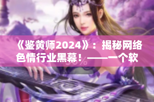 《鉴黄师2024》：揭秘网络色情行业黑幕！——一个软件编辑的调查报道