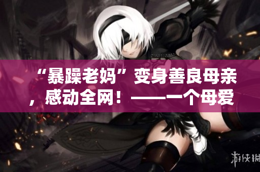 “暴躁老妈”变身善良母亲，感动全网！——一个母爱如火的故事