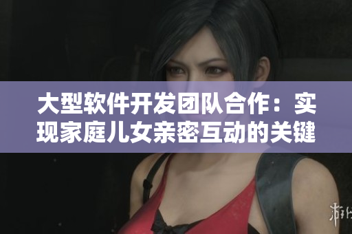 大型软件开发团队合作：实现家庭儿女亲密互动的关键