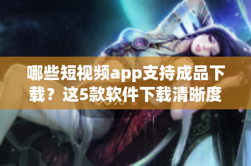哪些短视频app支持成品下载？这5款软件下载清晰度高且兼容性好！