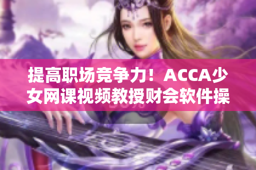 提高职场竞争力！ACCA少女网课视频教授财会软件操作技能