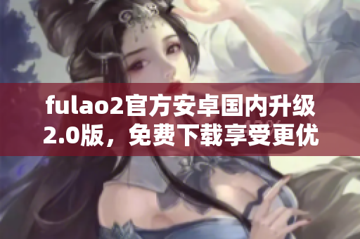 fulao2官方安卓国内升级2.0版，免费下载享受更优质服务