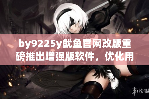 by9225y鱿鱼官网改版重磅推出增强版软件，优化用户体验！