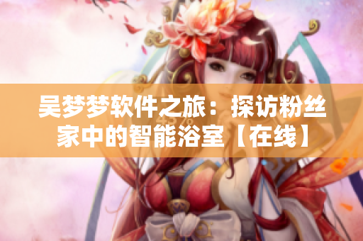 吴梦梦软件之旅：探访粉丝家中的智能浴室【在线】