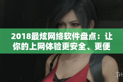 2018最炫网络软件盘点：让你的上网体验更安全、更便捷、更多样化！