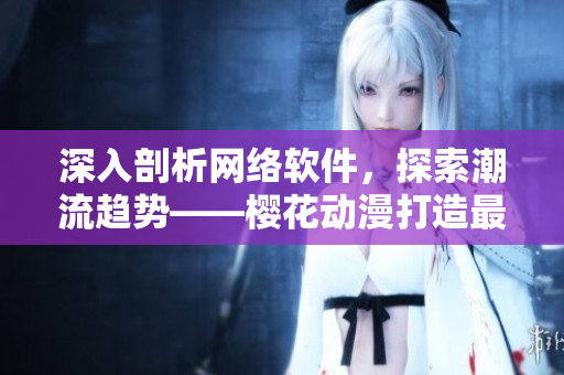 深入剖析网络软件，探索潮流趋势——樱花动漫打造最专业网络软件资讯站