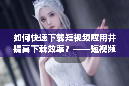 如何快速下载短视频应用并提高下载效率？——短视频下载app推荐