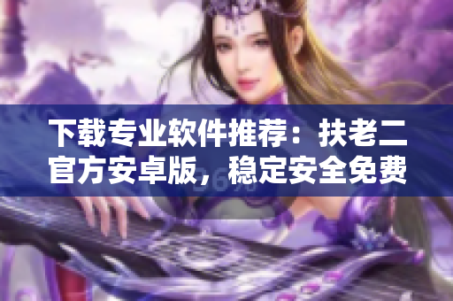 下载专业软件推荐：扶老二官方安卓版，稳定安全免费