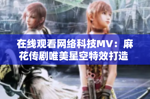 在线观看网络科技MV：麻花传剧唯美星空特效打造  与软件技术完美结合