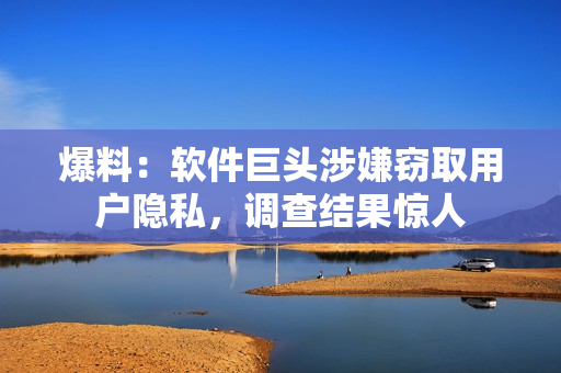 爆料：软件巨头涉嫌窃取用户隐私，调查结果惊人