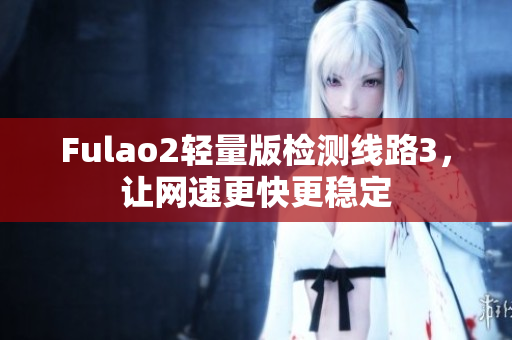 Fulao2轻量版检测线路3，让网速更快更稳定