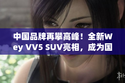 中国品牌再攀高峰！全新Wey VV5 SUV亮相，成为国产SUV新标杆