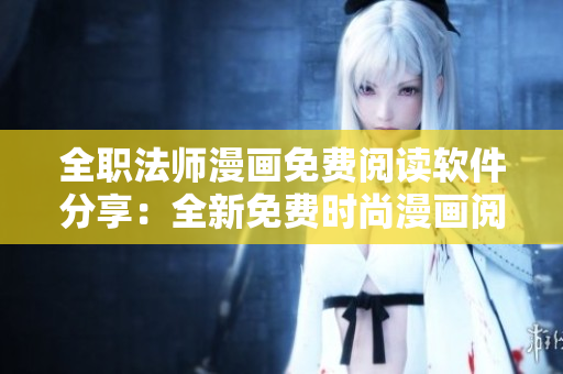 全职法师漫画免费阅读软件分享：全新免费时尚漫画阅读平台