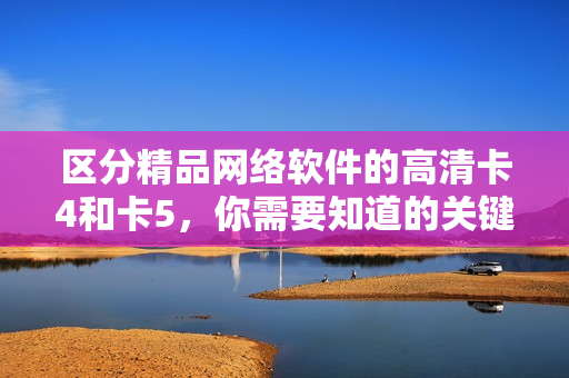 区分精品网络软件的高清卡4和卡5，你需要知道的关键信息！