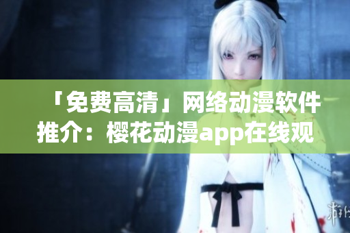 「免费高清」网络动漫软件推介：樱花动漫app在线观看最新热门剧