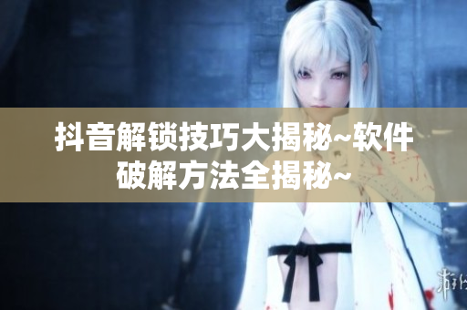 抖音解锁技巧大揭秘~软件破解方法全揭秘~