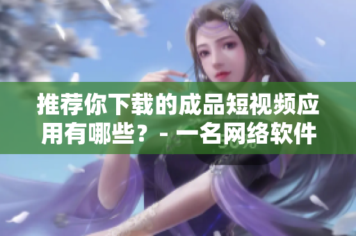 推荐你下载的成品短视频应用有哪些？- 一名网络软件编辑的推荐